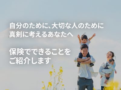 自分のために、大切な人のために真剣に考えるあなたへ保険でできることをご紹介します
