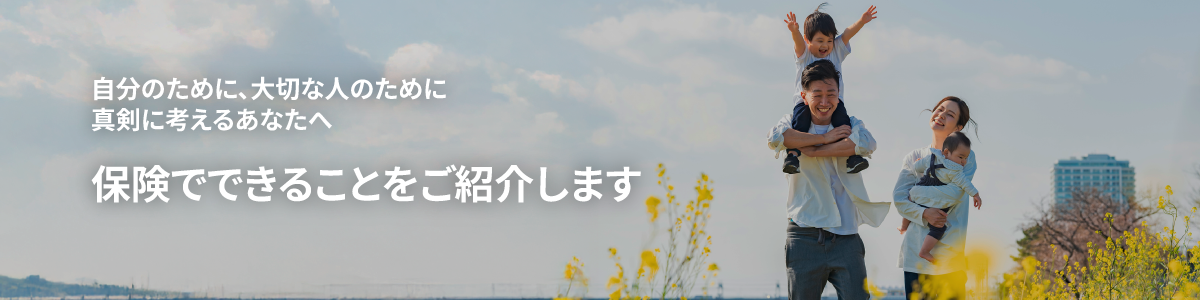 自分のために、大切な人のために真剣に考えるあなたへ保険でできることをご紹介します