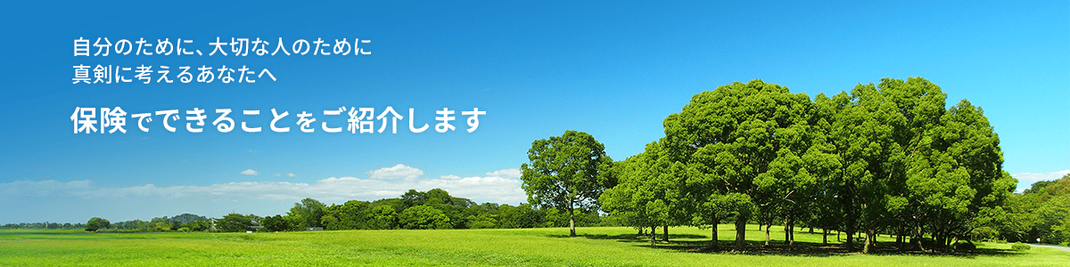 自分のために、大切な人のために真剣に考えるあなたへ保険でできることをご紹介します